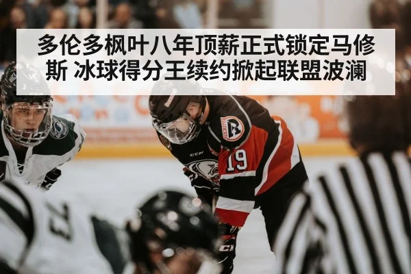 多伦多枫叶八年顶薪正式锁定马修斯 冰球得分王续约掀起联盟波澜