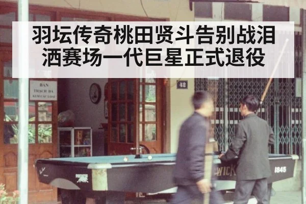 羽坛传奇桃田贤斗告别战泪洒赛场一代巨星正式退役