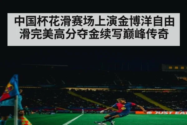 中国杯花滑赛场上演金博洋自由滑完美高分夺金续写巅峰传奇